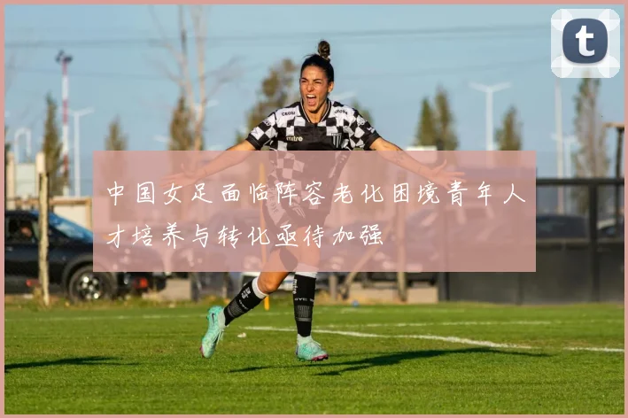 中国女足面临阵容老化困境青年人才培养与转化亟待加强