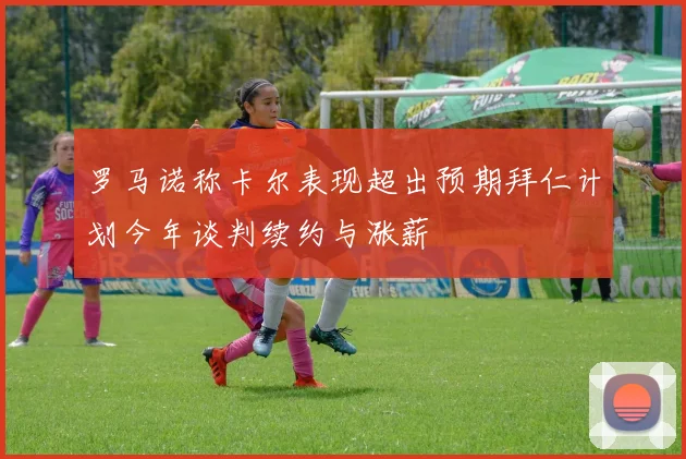 罗马诺称卡尔表现超出预期拜仁计划今年谈判续约与涨薪