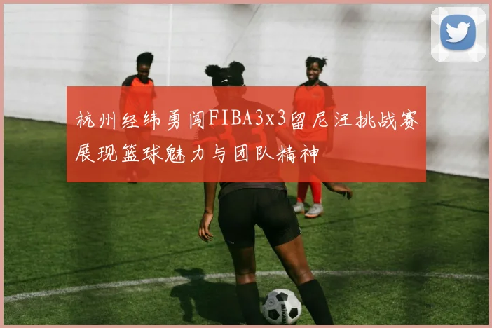 杭州经纬勇闯FIBA3x3留尼汪挑战赛展现篮球魅力与团队精神