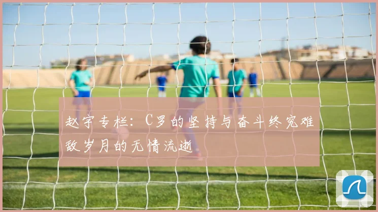 赵宇专栏：C罗的坚持与奋斗终究难敌岁月的无情流逝