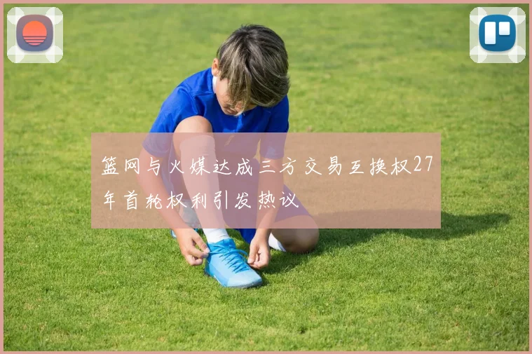 篮网与火媒达成三方交易互换权27年首轮权利引发热议