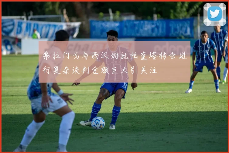 弗拉门戈与西汉姆就帕奎塔转会进行复杂谈判金额巨大引关注