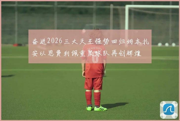 奋进2026三大天王强势回归姆本扎安以恩费利佩重聚球队再创辉煌