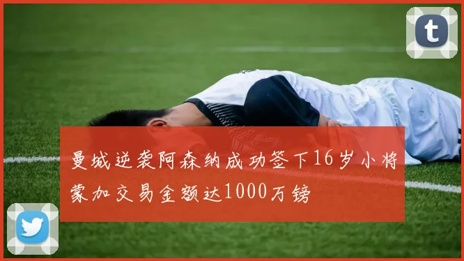 曼城逆袭阿森纳成功签下16岁小将蒙加交易金额达1000万镑