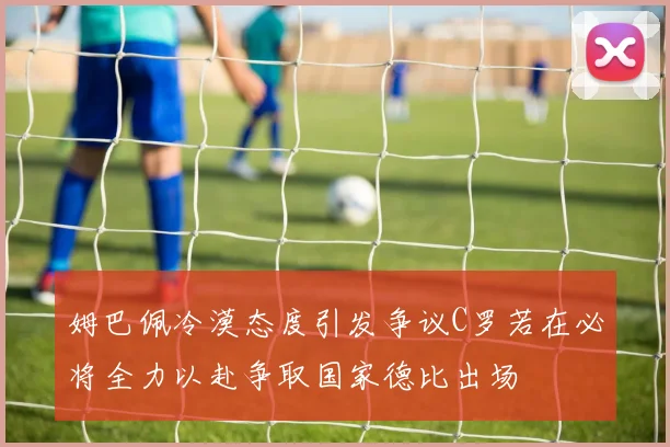 姆巴佩冷漠态度引发争议C罗若在必将全力以赴争取国家德比出场