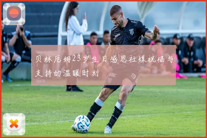 贝林厄姆23岁生日感恩社媒祝福与支持的温暖时刻