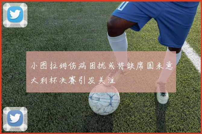 小图拉姆伤病困扰或将缺席国米意大利杯决赛引发关注