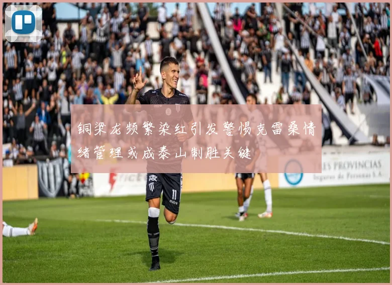 铜梁龙频繁染红引发警惕克雷桑情绪管理或成泰山制胜关键