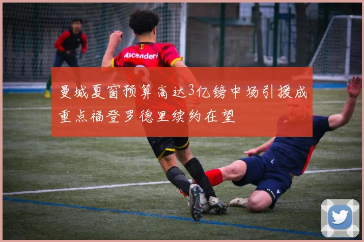 曼城夏窗预算高达3亿镑中场引援成重点福登罗德里续约在望