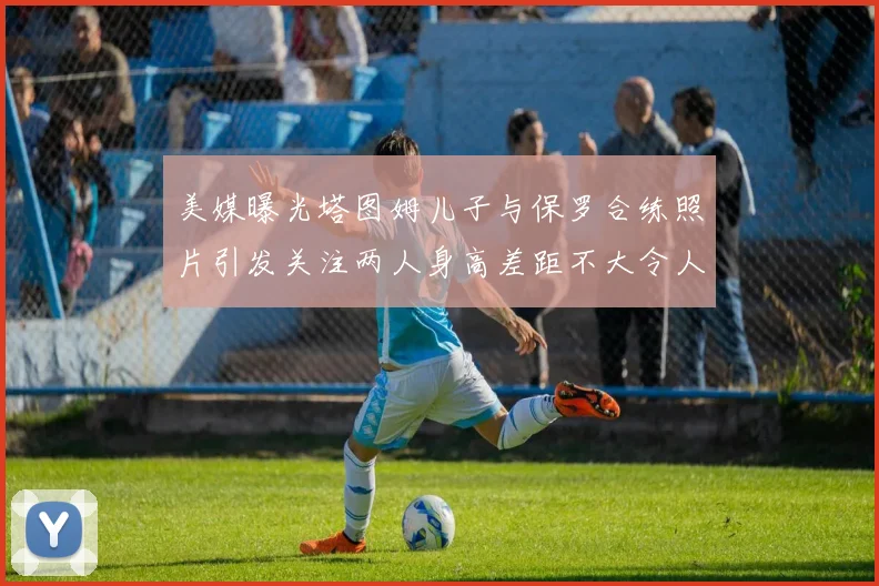 美媒曝光塔图姆儿子与保罗合练照片引发关注两人身高差距不大令人惊讶