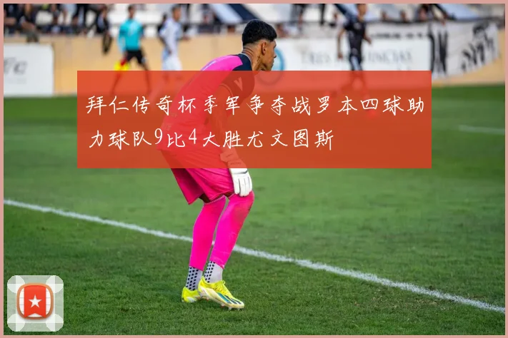拜仁传奇杯季军争夺战罗本四球助力球队9比4大胜尤文图斯