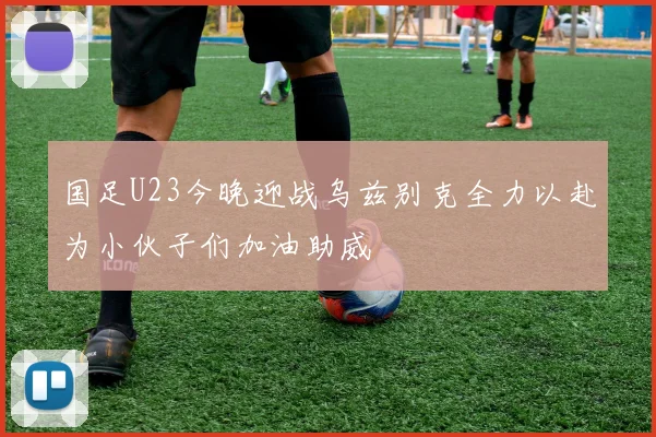 国足U23今晚迎战乌兹别克全力以赴为小伙子们加油助威
