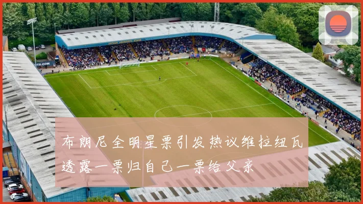布朗尼全明星票引发热议维拉纽瓦透露一票归自己一票给父亲