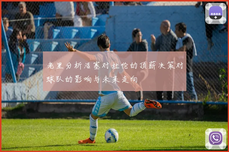 老里分析活塞对杜伦的顶薪决策对球队的影响与未来走向