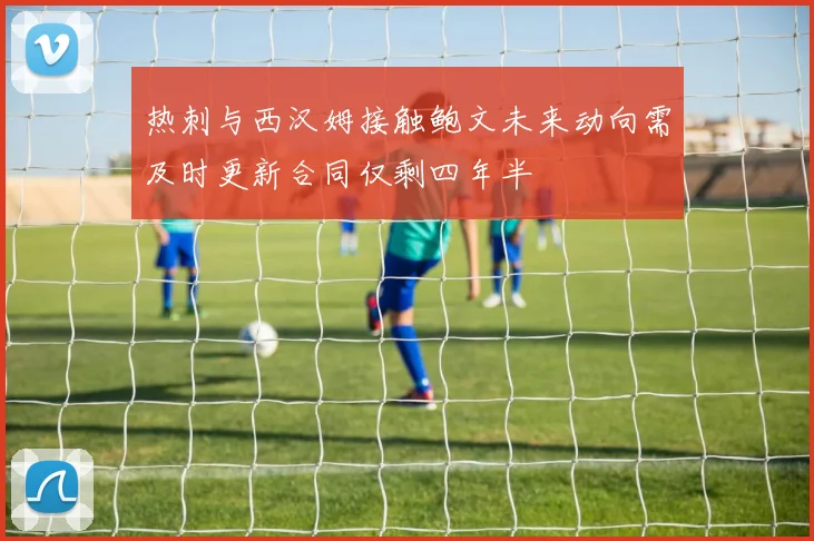 热刺与西汉姆接触鲍文未来动向需及时更新合同仅剩四年半