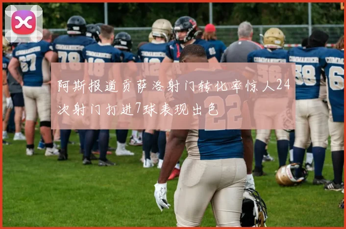 阿斯报道贡萨洛射门转化率惊人24次射门打进7球表现出色
