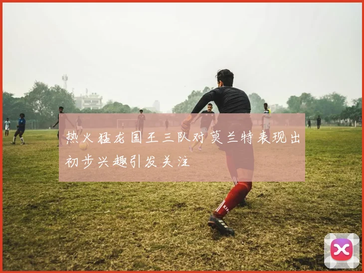热火猛龙国王三队对莫兰特表现出初步兴趣引发关注