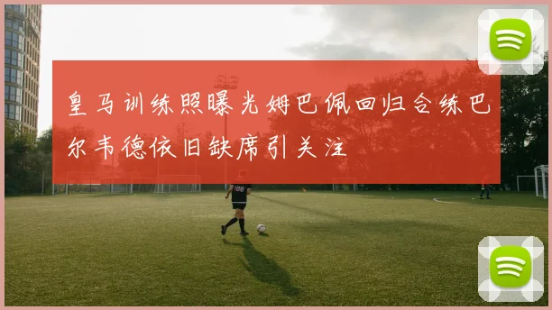 皇马训练照曝光姆巴佩回归合练巴尔韦德依旧缺席引关注