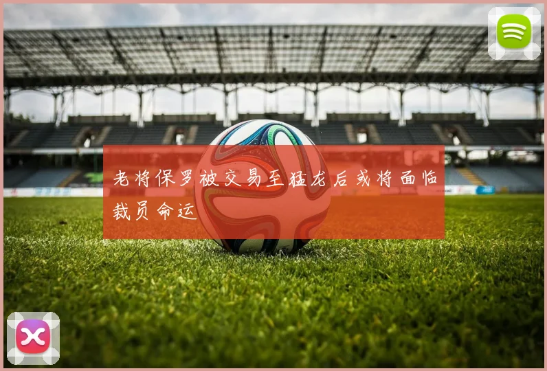 老将保罗被交易至猛龙后或将面临裁员命运