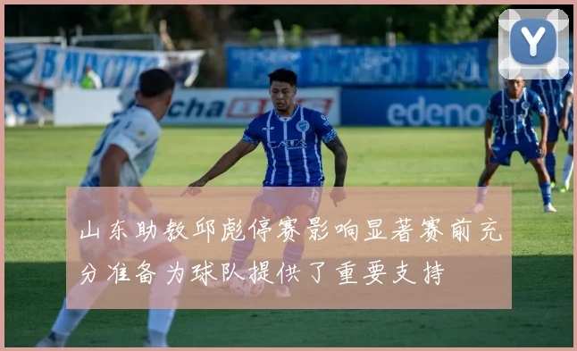 山东助教邱彪停赛影响显著赛前充分准备为球队提供了重要支持