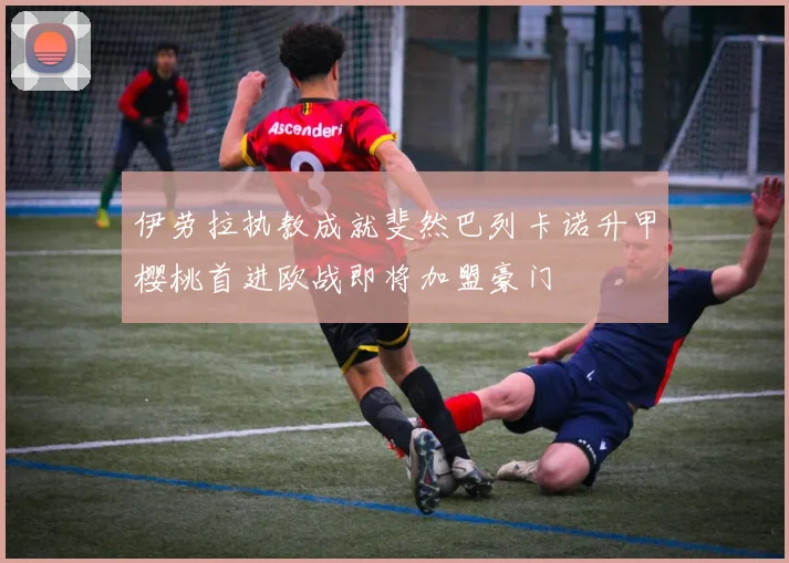 伊劳拉执教成就斐然巴列卡诺升甲樱桃首进欧战即将加盟豪门