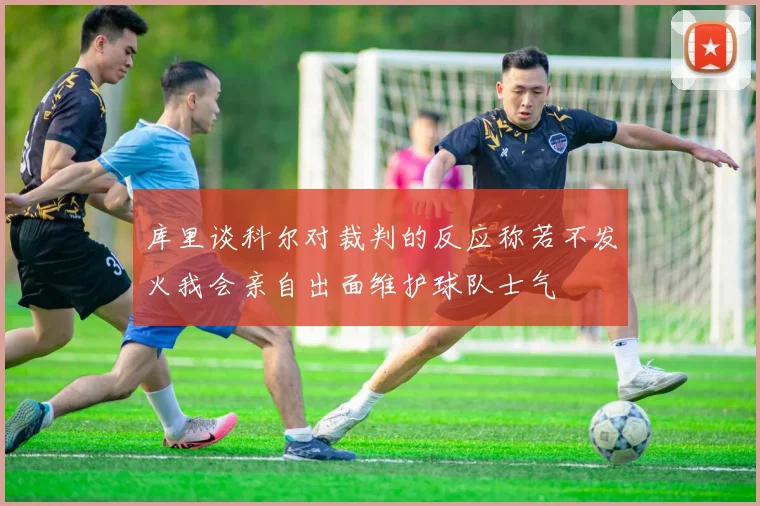 库里谈科尔对裁判的反应称若不发火我会亲自出面维护球队士气